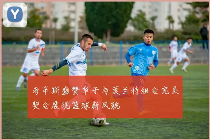 考辛斯盛赞华子与莫兰特组合完美契合展现篮球新风貌