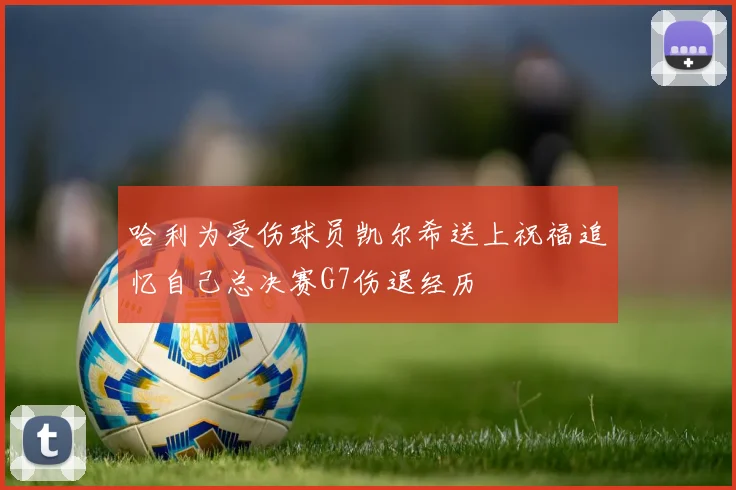 哈利为受伤球员凯尔希送上祝福追忆自己总决赛G7伤退经历