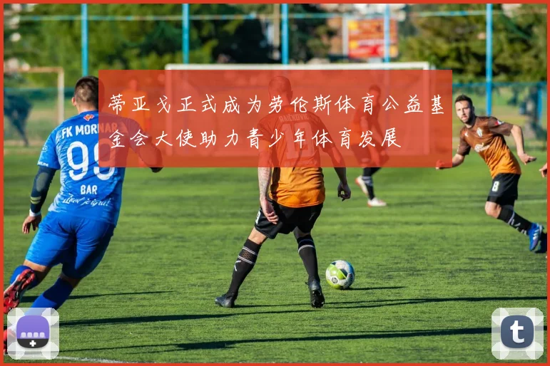 蒂亚戈正式成为劳伦斯体育公益基金会大使助力青少年体育发展