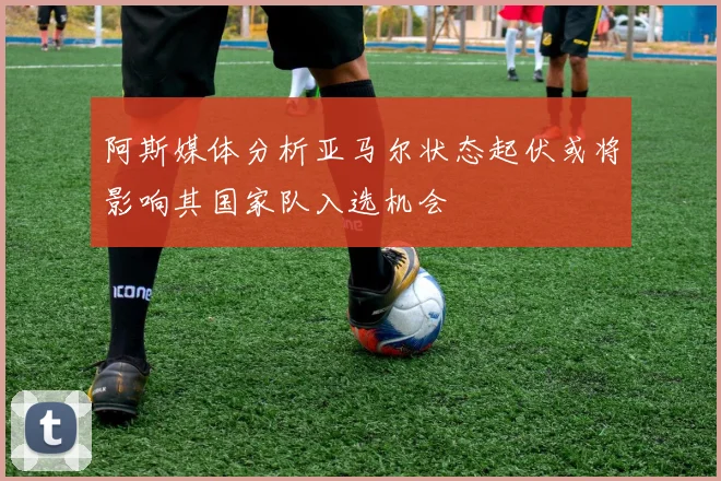阿斯媒体分析亚马尔状态起伏或将影响其国家队入选机会