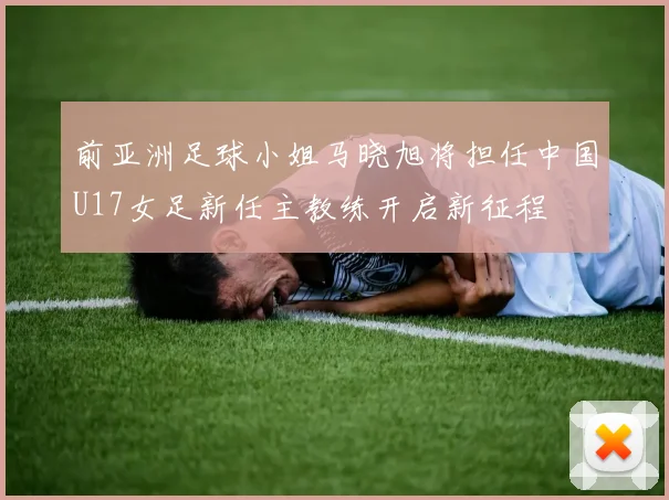 前亚洲足球小姐马晓旭将担任中国U17女足新任主教练开启新征程