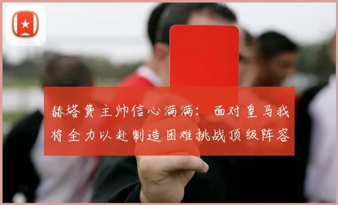 赫塔费主帅信心满满：面对皇马我将全力以赴制造困难挑战顶级阵容