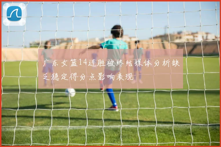 广东女篮14连胜被终结媒体分析缺乏稳定得分点影响表现