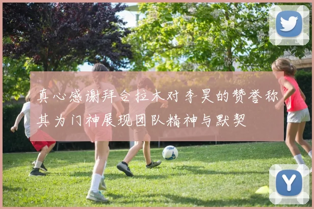 真心感谢拜合拉木对李昊的赞誉称其为门神展现团队精神与默契