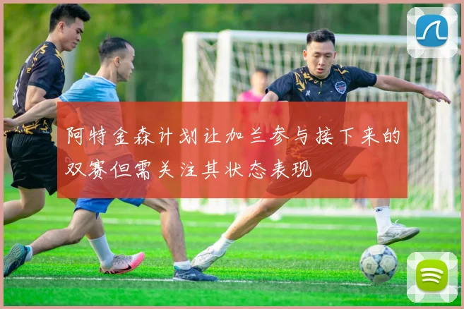 阿特金森计划让加兰参与接下来的双赛但需关注其状态表现