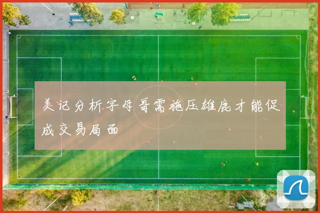 美记分析字母哥需施压雄鹿才能促成交易局面